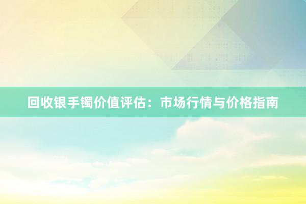 回收银手镯价值评估：市场行情与价格指南