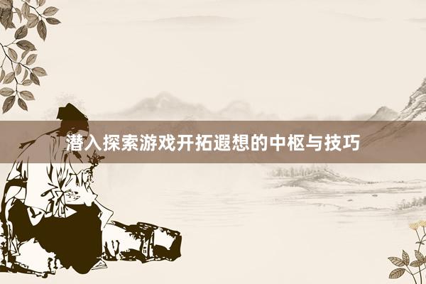 潜入探索游戏开拓遐想的中枢与技巧