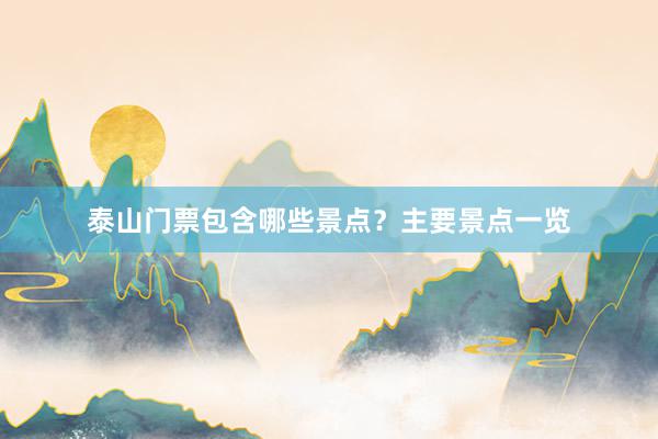 泰山门票包含哪些景点？主要景点一览